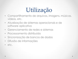 Utilização
• Compartilhamento de arquivos, imagens, músicas,
  vídeos, etc.
• Atualização de sistemas operacionais e de
  software aplicativo
• Gerenciamento de redes e sistemas
• Processamento distribuído
• Sincronização de bancos de dados
• Difusão de informações
• etc.
 