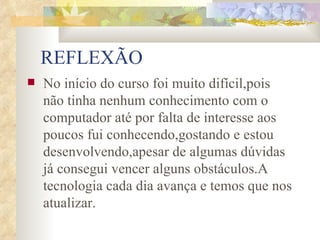 REFLEXÃO No início do curso foi muito difícil,pois não tinha nenhum conhecimento com o computador até por falta de interesse aos poucos fui conhecendo,gostando e estou desenvolvendo,apesar de algumas dúvidas já consegui vencer alguns obstáculos.A tecnologia cada dia avança e temos que nos atualizar. 