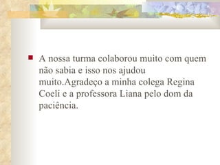 A nossa turma colaborou muito com quem não sabia e isso nos ajudou muito.Agradeço a minha colega Regina Coeli e a professora Liana pelo dom da paciência. 