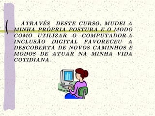 ATRAVÉS  DESTE CURSO, MUDEI A MINHA PRÓPRIA POSTURA E O MODO COMO UTILIZAR O COMPUTADOR.A INCLUSÃO DIGITAL FAVORECEU A DESCOBERTA DE NOVOS CAMINHOS E MODOS DE ATUAR NA MINHA VIDA COTIDIANA.  