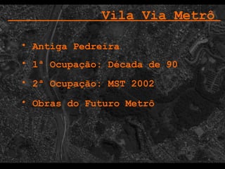 1ª Ocupação: Década de 90 2ª Ocupação: MST 2002 Vila Via Metrô   Antiga Pedreira Obras do Futuro Metrô  