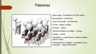 Palestras 
• Sobre água - Professora da UnB Valeria. 
• Sexualidade - Lívia Pena. 
• Tipos de cerrado - Iris Roitiman. 
• Climas - Diego Lindoso. 
• Cerrado - Mieko. 
• Resíduos sólidos na cidade - Luisaço 
• Drogas - André. 
• Capitalismo , consumismo, resíduos sólidos - 
Otávio Torrão. 
• Participação do cidadãos na gestão do seu 
município - Selma Bernardes. 
 
