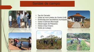 Saídas de campo 
• Tao do Cerrado 
• Visita ao novo prédio do Centro UnB 
• Entrevista aos secretários municipais 
• Visita à Câmara Municipal 
• Observação de Pássaros 
• Visita à Oca Viveiro 
• Visita ao Luisaço 
 