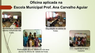 Apresentação sobre os 
valores nutricionais das 
Oficina aplicada na 
Participação da prof. Marilene e de seus 
alunos na oficina de salada de frutas 
frutas. 
Degustação da salada de 
frutas. 
Turma do 3 º ano 
matutino. 
 