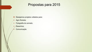 Propostas para 2015 
 Desejamos projetos voltados para: 
 Agro floresta; 
 Fotografia do cerrado; 
 Desenhos; 
 Comunicação. 
 