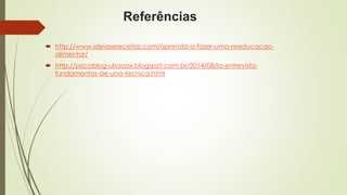 Referências 
 http://www.ideiasereceitas.com/aprenda-a-fazer-uma-reeducacao-alimentar/ 
 http://psicoblog-ulsaoax.blogspot.com.br/2014/08/la-entrevista-fundamentos- 
de-una-tecnica.html 
