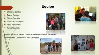 Equipe 
 Dhéssica Santos 
 Dyana Regina; 
 Fátima Graciele; 
 Maria da Conceição; 
 Taísa Fernandes; 
 Telma Gabriel...