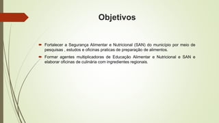 Objetivos 
 Fortalecer a Segurança Alimentar e Nutricional (SAN) do município por meio de 
pesquisas , estudos e oficinas praticas de preparação de alimentos. 
 Formar agentes multiplicadoras de Educação Alimentar e Nutricional e SAN e 
elaborar oficinas de culinária com ingredientes regionais. 
 