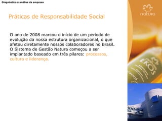 Diagnóstico e análise da empresa




     Práticas de Responsabilidade Social


      O ano de 2008 marcou o início de um período de
      evolução da nossa estrutura organizacional, o que
      afetou diretamente nossos colaboradores no Brasil.
      O Sistema de Gestão Natura começou a ser
      implantado baseado em três pilares: processos,
      cultura e liderança.
 