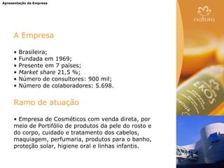 Apresentação da Empresa




     A Empresa

     •   Brasileira;
     •   Fundada em 1969;
     •   Presente em 7 países;
     •   Market share 21,5 %;
     •   Número de consultores: 900 mil;
     •   Número de colaboradores: 5.698.


     Ramo de atuação

     • Empresa de Cosméticos com venda direta, por
     meio de Portifólio de produtos da pele do rosto e
     do corpo, cuidado e tratamento dos cabelos,
     maquiagem, perfumaria, produtos para o banho,
     proteção solar, higiene oral e linhas infantis.
 