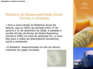 Diagnóstico e análise da empresa




      Relatório de Responsabilidade Social
               Formas e conteúdo

      • Para a nona edição do Relatório Anual da
      Natura, que se refere ao período entre 1º de
      janeiro e 31 de dezembro de 2008, é adotado a
      versão G3 das diretrizes da Global Reporting
      Initiative (GRI) no nível de aplicação A+, o mais
      alto para o relato do desempenho econômico,
      social e ambiental;

      •O Relatório disponibilizado no site da natura,
      impresso em papel reciclado.
 
