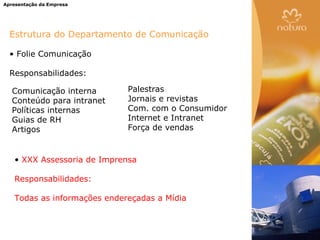 Apresentação da Empresa




  Estrutura do Departamento de Comunicação

  • Folie Comunicação

  Responsabilidades:

   Comunicação interna       Palestras
   Conteúdo para intranet    Jornais e revistas
   Políticas internas        Com. com o Consumidor
   Guias de RH               Internet e Intranet
   Artigos                   Força de vendas



   • XXX Assessoria de Imprensa

   Responsabilidades:

   Todas as informações endereçadas a Mídia
 