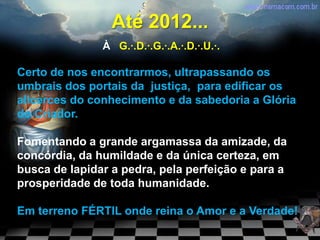 Até 2012...
               À G.·.D.·.G.·.A.·.D.·.U.·.

Certo de nos encontrarmos, ultrapassando os
umbrais dos portais da justiça, para edificar os
alicerces do conhecimento e da sabedoria a Glória
do Criador.

Fomentando a grande argamassa da amizade, da
concórdia, da humildade e da única certeza, em
busca de lapidar a pedra, pela perfeição e para a
prosperidade de toda humanidade.

Em terreno FÉRTIL onde reina o Amor e a Verdade!
 