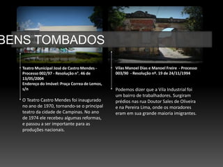 BENS TOMBADOS

   Teatro Municipal José de Castro Mendes -     Vilas Manoel Dias e Manoel Freire - Processo
   Processo 002/97 - Resolução n°. 46 de        003/90 - Resolução nº. 19 de 24/11/1994
   13/05/2004
   Endereço do Imóvel: Praça Correa de Lemos,
   s/n                                          Podemos dizer que a Vila Industrial foi
                                                um bairro de trabalhadores. Surgiram
   O Teatro Castro Mendes foi inaugurado        prédios nas rua Doutor Sales de Oliveira
   no ano de 1970, tornando-se o principal      e na Pereira Lima, onde os moradores
   teatro da cidade de Campinas. No ano         eram em sua grande maioria imigrantes.
   de 1974 ele recebeu algumas reformas,
   e passou a ser importante para as
   produções nacionais.
 