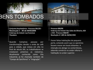 BENS TOMBADOS

   Conjunto Arquitetônico - Processo 001/02 -   Processo 008/89
   Resolução n . 85 de 04/05/2009               Endereço do Imóvel: Rua Sales de Oliveira, 429
   Endereço do Imóvel: rua Francisco            e 433 - Processo 008/89 -
   Theodoro                                     Resolução nº. 009 de 28/04/1992


                                                Foram feitas habitações de pequeno
   Quando       Campinas     passava    por     porte, evitando assim que os operários
   transformações devido a vinda do café        fossem morar em locais distantes. A
   para a cidade, que estava em alta no         intenção era abrigar os conterrâneos,
   final do século XIX, os trabalhadores se     obtendo comércio no andar inferior e
   instalaram próximos as indústrias.           habitação no andar superior.
   Atualmente conhecida como Vila
   Industrial, já foi chamada também de
   “Campo de Sant’Anna” e “Imigração”.
 