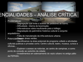 ENCIALIDADES – ANÁLISE CRÍTICA
   Problemáticas:
             - Segregação que evita o acesso de pedestres ao bairro;
             - Dificuldade interna de locomoção;
             - Infra-estrutura viária insuficiente para o tráfego;
             - Degradação do patrimônio histórico cultural e conjunto
   arquitetônico;
             - Falta de manutenção da infra-estrutura urbana;
   Potencialidades: áreas verdes.
             - Poucas
             - Identificamos na área potencial de programa voltado a atividades
   culturais publicas e privadas como: Centro cultural, teatro, museus, cursos e
   oficinas...
             - Explorar o acesso as rodovias, ao centro de campinas, e como
   ponto de conexão ao subúrbio da cidade;
             - Investimentos em adensamento do vazio urbano no antigo pátio
   da FEPASA.
 