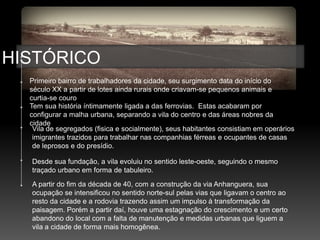 HISTÓRICO
  Primeiro bairro de trabalhadores da cidade, seu surgimento data do início do
  século XX a partir de lotes ainda rurais onde criavam-se pequenos animais e
  curtia-se couro
  Tem sua história íntimamente ligada a das ferrovias. Estas acabaram por
  configurar a malha urbana, separando a vila do centro e das áreas nobres da
  cidade
   Vila de segregados (fisica e socialmente), seus habitantes consistiam em operários
   imigrantes trazidos para trabalhar nas companhias férreas e ocupantes de casas
   de leprosos e do presídio.

  Desde sua fundação, a vila evoluiu no sentido leste-oeste, seguindo o mesmo
  traçado urbano em forma de tabuleiro.
  A partir do fim da década de 40, com a construção da via Anhanguera, sua
  ocupação se intensificou no sentido norte-sul pelas vias que ligavam o centro ao
  resto da cidade e a rodovia trazendo assim um impulso à transformação da
  paisagem. Porém a partir daí, houve uma estagnação do crescimento e um certo
  abandono do local com a falta de manutenção e medidas urbanas que liguem a
  vila a cidade de forma mais homogênea.
 