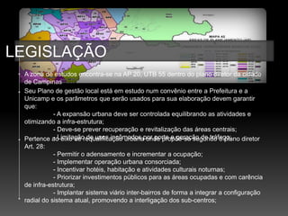 LEGISLAÇÃO
 A zona de estudos encontra-se na AP 20, UTB 55 dentro do plano diretor da cidade
 de Campinas
 Seu Plano de gestão local está em estudo num convênio entre a Prefeitura e a
 Unicamp e os parâmetros que serão usados para sua elaboração devem garantir
 que:
            - A expansão urbana deve ser controlada equilibrando as atividades e
 otimizando a infra-estrutura;
            - Deve-se prever recuperação e revitalização das áreas centrais;
 Pertence ao eixo de requalificação urbanapor porte e geração de tráfego;
            - Limitação de usos incômodos onde propõe-se segundo o plano diretor
 Art. 28:
            - Permitir o adensamento e incrementar a ocupação;
            - Implementar operação urbana consorciada;
            - Incentivar hotéis, habitação e atividades culturais noturnas;
            - Priorizar investimentos públicos para as áreas ocupadas e com carência
 de infra-estrutura;
            - Implantar sistema viário inter-bairros de forma a integrar a configuração
 radial do sistema atual, promovendo a interligação dos sub-centros;
 