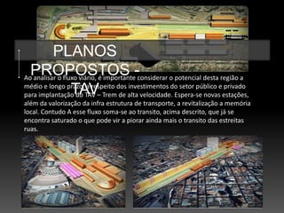PLANOS
  PROPOSTOS -
Ao analisar o fluxo viário, é importante considerar o potencial desta região a
                 TAV
médio e longo prazo, a respeito dos investimentos do setor público e privado
para implantação do TAV – Trem de alta velocidade. Espera-se novas estações,
além da valorização da infra estrutura de transporte, a revitalização a memória
local. Contudo A esse fluxo soma-se ao transito, acima descrito, que já se
encontra saturado o que pode vir a piorar ainda mais o transito das estreitas
ruas.
 