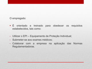 O empregado:
 É orientado e treinado para obedecer os requisitos
estabelecidos, tais como:
- Utilizar o EPI – Equipamento de Proteção Individual;
- Submeter-se aos exames médicos;
- Colaborar com a empresa na aplicação das Normas
Regulamentadoras.
 
