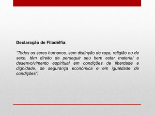 Declaração de Filadélfia:
“Todos os seres humanos, sem distinção de raça, religião ou de
sexo, têm direito de perseguir seu bem estar material e
desenvolvimento espiritual em condições de liberdade e
dignidade, de segurança econômica e em igualdade de
condições”.
 