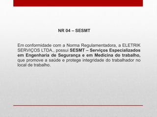 NR 04 – SESMT
Em conformidade com a Norma Regulamentadora, a ELETRIK
SERVIÇOS LTDA., possui SESMT – Serviços Especializados
em Engenharia de Segurança e em Medicina do trabalho,
que promove a saúde e protege integridade do trabalhador no
local de trabalho.
 
