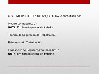 O SESMT da ELETRIK SERVIÇOS LTDA. é constituído por:
Médico do Trabalho: 01.
NOTA: Em horário parcial de trabalho.
Técnico de Segurança do Trabalho: 06.
Enfermeiro do Trabalho: 01.
Engenheiro de Segurança do Trabalho: 01.
NOTA: Em horário parcial de trabalho.
 