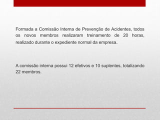 Formada a Comissão Interna de Prevenção de Acidentes, todos
os novos membros realizaram treinamento de 20 horas,
realizado durante o expediente normal da empresa.
A comissão interna possui 12 efetivos e 10 suplentes, totalizando
22 membros.
 