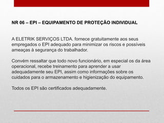NR 06 – EPI – EQUIPAMENTO DE PROTEÇÃO INDIVIDUAL
A ELETRIK SERVIÇOS LTDA. fornece gratuitamente aos seus
empregados o EPI adequado para minimizar os riscos e possíveis
ameaças à segurança do trabalhador.
Convém ressaltar que todo novo funcionário, em especial os da área
operacional, recebe treinamento para aprender a usar
adequadamente seu EPI, assim como informações sobre os
cuidados para o armazenamento e higienização do equipamento.
Todos os EPI são certificados adequadamente.
 