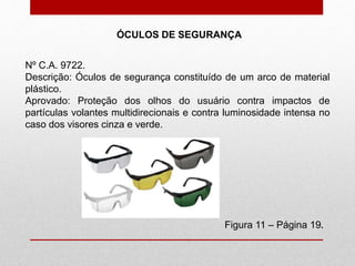 ÓCULOS DE SEGURANÇA
Figura 11 – Página 19.
Nº C.A. 9722.
Descrição: Óculos de segurança constituído de um arco de material
plástico.
Aprovado: Proteção dos olhos do usuário contra impactos de
partículas volantes multidirecionais e contra luminosidade intensa no
caso dos visores cinza e verde.
 