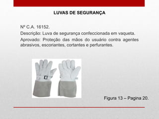 LUVAS DE SEGURANÇA
Figura 13 – Pagina 20.
Nº C.A. 16152.
Descrição: Luva de segurança confeccionada em vaqueta.
Aprovado: Proteção das mãos do usuário contra agentes
abrasivos, escoriantes, cortantes e perfurantes.
 