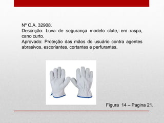 Nº C.A. 32908.
Descrição: Luva de segurança modelo clute, em raspa,
cano curto.
Aprovado: Proteção das mãos do usuário contra agentes
abrasivos, escoriantes, cortantes e perfurantes.
Figura 14 – Pagina 21.
 