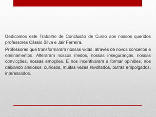 Dedicamos este Trabalho de Conclusão de Curso aos nossos queridos
professores Cássio Silva e Jair Ferreira.
Professores que transformaram nossas vidas, através de novos conceitos e
ensinamentos. Alteraram nossos medos, nossas inseguranças, nossas
convicções, nossas emoções. E nos incentivaram a formar opiniões, nos
deixando ansiosos, curiosos, muitas vezes revoltados, outras empolgados,
interessados.
 