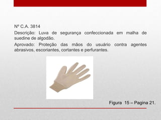 Nº C.A. 3814
Descrição: Luva de segurança confeccionada em malha de
suedine de algodão.
Aprovado: Proteção das mãos do usuário contra agentes
abrasivos, escoriantes, cortantes e perfurantes.
Figura 15 – Pagina 21.
 