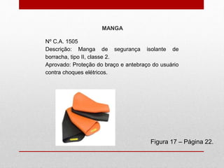 MANGA
Figura 17 – Página 22.
Nº C.A. 1505
Descrição: Manga de segurança isolante de
borracha, tipo II, classe 2.
Aprovado: Proteção do braço e antebraço do usuário
contra choques elétricos.
 