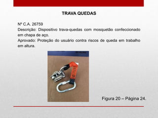 Figura 20 – Página 24.
TRAVA QUEDAS
Nº C.A. 26759
Descrição: Dispositivo trava-quedas com mosquetão confeccionado
em chapa de aço.
Aprovado: Proteção do usuário contra riscos de queda em trabalho
em altura.
 