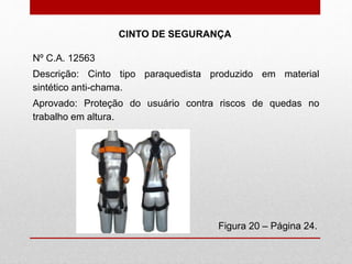 Figura 20 – Página 24.
CINTO DE SEGURANÇA
Nº C.A. 12563
Descrição: Cinto tipo paraquedista produzido em material
sintético anti-chama.
Aprovado: Proteção do usuário contra riscos de quedas no
trabalho em altura.
 