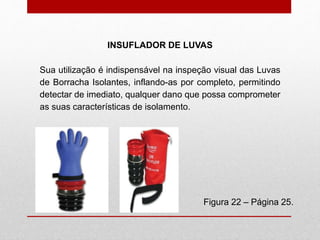 INSUFLADOR DE LUVAS
Figura 22 – Página 25.
Sua utilização é indispensável na inspeção visual das Luvas
de Borracha Isolantes, inflando-as por completo, permitindo
detectar de imediato, qualquer dano que possa comprometer
as suas características de isolamento.
 
