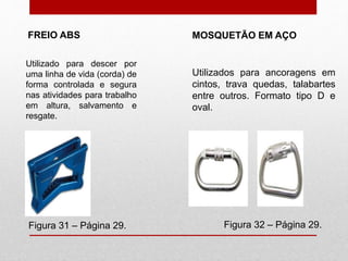FREIO ABS
Figura 31 – Página 29. Figura 32 – Página 29.
MOSQUETÃO EM AÇO
Utilizado para descer por
uma linha de vida (corda) de
forma controlada e segura
nas atividades para trabalho
em altura, salvamento e
resgate.
Utilizados para ancoragens em
cintos, trava quedas, talabartes
entre outros. Formato tipo D e
oval.
 