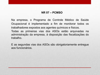 Na empresa, o Programa de Controle Médico de Saúde
Ocupacional é implementado a fim de monitorar todos os
trabalhadores expostos aos agentes químicos e físicos.
Todas as primeiras vias dos ASOs estão arquivadas na
administração da empresa, à disposição das fiscalizações do
trabalho.
E as segundas vias dos ASOs são obrigatoriamente entregue
aos funcionários.
NR 07 – PCMSO
 