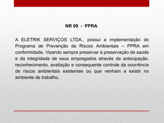 A ELETRIK SERVIÇOS LTDA., possui a implementação do
Programa de Prevenção de Riscos Ambientais – PPRA em
conformidade. Visando sempre preservar á preservação da saúde
e da integridade de seus empregados através da antecipação,
reconhecimento, avaliação e consequente controle da ocorrência
de riscos ambientais existentes ou que venham a existir no
ambiente de trabalho.
NR 09 - PPRA
 