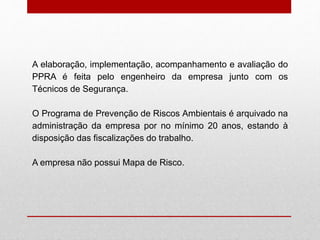 A elaboração, implementação, acompanhamento e avaliação do
PPRA é feita pelo engenheiro da empresa junto com os
Técnicos de Segurança.
O Programa de Prevenção de Riscos Ambientais é arquivado na
administração da empresa por no mínimo 20 anos, estando à
disposição das fiscalizações do trabalho.
A empresa não possui Mapa de Risco.
 