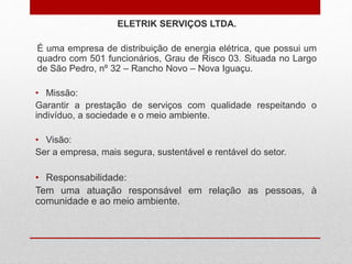 ELETRIK SERVIÇOS LTDA.
É uma empresa de distribuição de energia elétrica, que possui um
quadro com 501 funcionários, Grau de Risco 03. Situada no Largo
de São Pedro, nº 32 – Rancho Novo – Nova Iguaçu.
• Missão:
Garantir a prestação de serviços com qualidade respeitando o
indivíduo, a sociedade e o meio ambiente.
• Visão:
Ser a empresa, mais segura, sustentável e rentável do setor.
• Responsabilidade:
Tem uma atuação responsável em relação as pessoas, à
comunidade e ao meio ambiente.
 