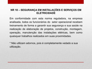 NR 10 – SEGURANÇA EM INSTALAÇÕES E SERVIÇOS EM
ELETRICIDADE
Em conformidade com esta norma reguladora, na empresa
analisada, todos os funcionários do setor operacional recebem
treinamento de forma a garantir sua segurança e sua saúde na
realização de elaboração de projetos, construção, montagem,
operação, manutenção das instalações elétricas, bem como
quaisquer trabalhos realizados em suas proximidades.
* Não utilizam adornos, pois é completamente vedado a sua
utilização.
 