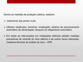 Dentre as medidas de proteção coletiva, realizam:
 Isolamento das partes vivas;
 Utilizam obstáculos, barreiras, sinalização, sistema de seccionamento
automático de alimentação, bloqueio do religamento automático.
 Em todas as intervenções em instalações elétricas adotam medidas
preventivas de controle do risco elétrico e de outros riscos adicionais,
mediante técnicas de análise de risco – APR.
 