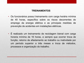 TREINAMENTOS
• Os funcionários possui treinamento com carga horária mínima
de 40 horas, específico sobre os riscos decorrentes do
emprego da energia elétrica e as principais medidas de
prevenção de acidentes em instalações elétricas.
• É realizado um treinamento de reciclagem bienal com carga
horaria mínima de 16 horas, e sempre que ocorrer troca de
função, retorno de afastamento ao trabalho ou inatividade por
um período superior a três meses e troca de métodos,
processos e organização do trabalho.
 