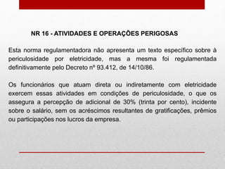Esta norma regulamentadora não apresenta um texto específico sobre à
periculosidade por eletricidade, mas a mesma foi regulamentada
definitivamente pelo Decreto nº 93.412, de 14/10/86.
Os funcionários que atuam direta ou indiretamente com eletricidade
exercem essas atividades em condições de periculosidade, o que os
assegura a percepção de adicional de 30% (trinta por cento), incidente
sobre o salário, sem os acréscimos resultantes de gratificações, prêmios
ou participações nos lucros da empresa.
NR 16 - ATIVIDADES E OPERAÇÕES PERIGOSAS
 