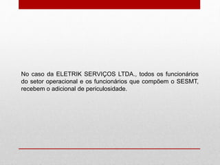 No caso da ELETRIK SERVIÇOS LTDA., todos os funcionários
do setor operacional e os funcionários que compõem o SESMT,
recebem o adicional de periculosidade.
 