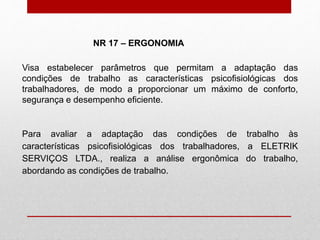 Visa estabelecer parâmetros que permitam a adaptação das
condições de trabalho as características psicofisiológicas dos
trabalhadores, de modo a proporcionar um máximo de conforto,
segurança e desempenho eficiente.
Para avaliar a adaptação das condições de trabalho às
características psicofisiológicas dos trabalhadores, a ELETRIK
SERVIÇOS LTDA., realiza a análise ergonômica do trabalho,
abordando as condições de trabalho.
NR 17 – ERGONOMIA
 