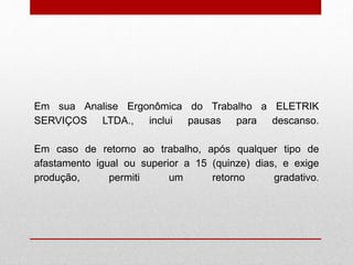 Em sua Analise Ergonômica do Trabalho a ELETRIK
SERVIÇOS LTDA., inclui pausas para descanso.
Em caso de retorno ao trabalho, após qualquer tipo de
afastamento igual ou superior a 15 (quinze) dias, e exige
produção, permiti um retorno gradativo.
 
